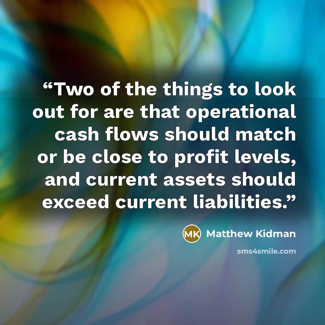 “Two of the things to look out for are that operational cash flows should match or be close to profit levels, and current assets should exceed current liabilities.” quote by Matthew Kidman