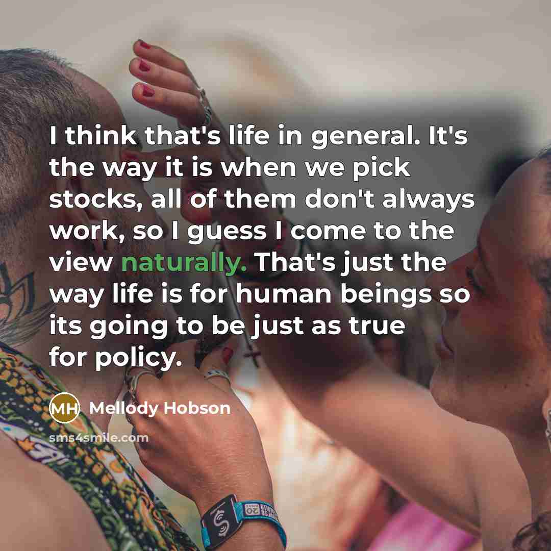“I think that's life in general. It's the way it is when we pick stocks, all of them don't always work, so I guess I come to the view naturally. That's just the way life is for human beings so its going to be just as true for policy.” quote by Mellody Hobson