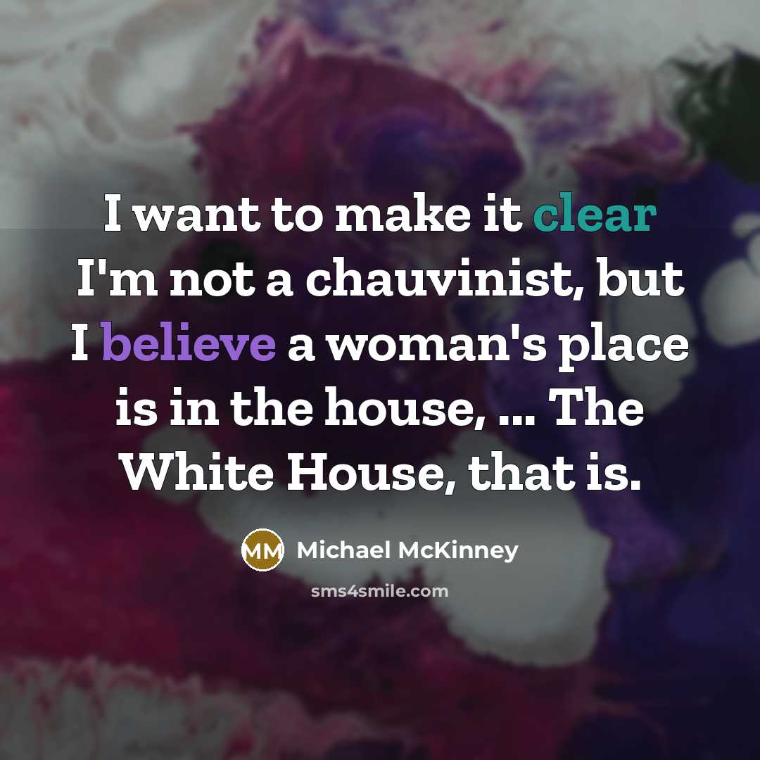 “I want to make it clear I'm not a chauvinist, but I believe a woman's place is in the house, ... The White House, that is.” quote by Michael McKinney