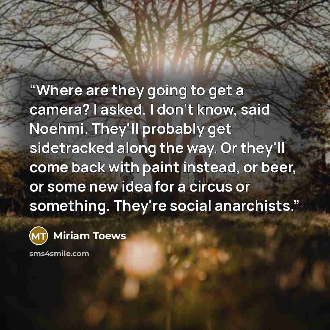 “Where are they going to get a camera? I asked. I don't know, said Noehmi. They'll probably get sidetracked along the way. Or they'll come back with paint instead, or beer, or some new idea for a circus or something. They're social anarchists.” quote by Miriam Toews