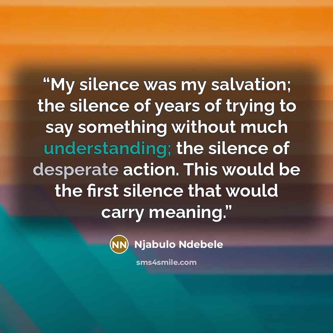 “My silence was my salvation; the silence of years of trying to say something without much understanding; the silence of desperate action. This would be the first silence that would carry meaning.” quote by Njabulo Ndebele