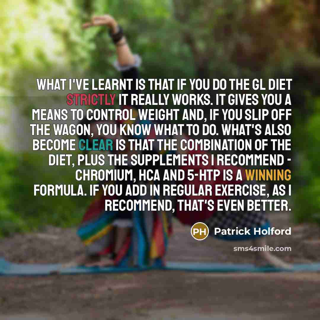 “What I've learnt is that if you do the GL diet strictly it really works. It gives you a means to control weight and, if you slip off the wagon, you know what to do. What's also become clear is that the combination of the diet, plus the supplements I recommend - chromium, HCA and 5-HTP is a winning…” quote by Patrick Holford