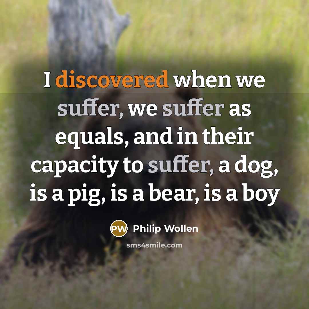 “I discovered when we suffer, we suffer as equals, and in their capacity to suffer, a dog, is a pig, is a bear, is a boy” quote by Philip Wollen