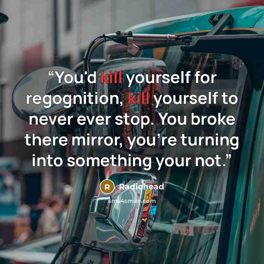 “You'd kill yourself for regognition, kill yourself to never ever stop. You broke there mirror, you're turning into something your not.” quote by Radiohead