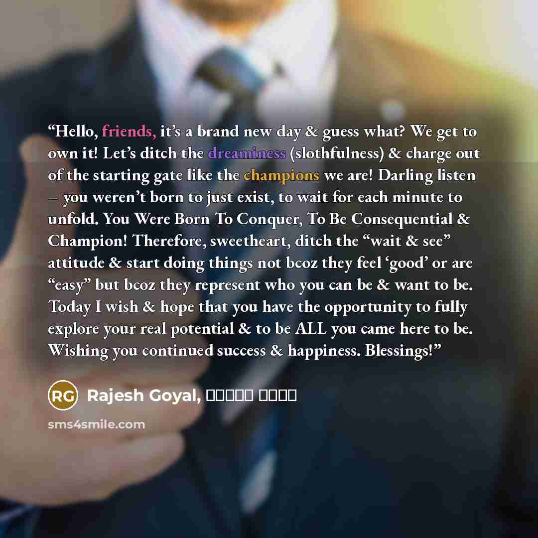 “Hello, friends, it’s a brand new day & guess what? We get to own it! Let’s ditch the dreaminess (slothfulness) & charge out of the starting gate like the champions we are! Darling listen – you weren’t born to just exist, to wait for each minute to unfold. You Were Born To Conquer, To Be…” quote by Rajesh Goyal, राजेश गोयल