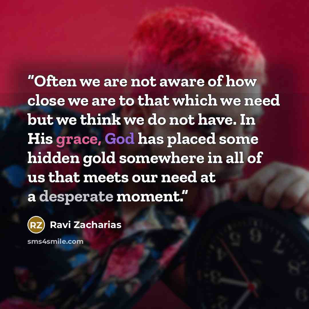 “Often we are not aware of how close we are to that which we need but we think we do not have. In His grace, God has placed some hidden gold somewhere in all of us that meets our need at a desperate moment.” quote by Ravi Zacharias