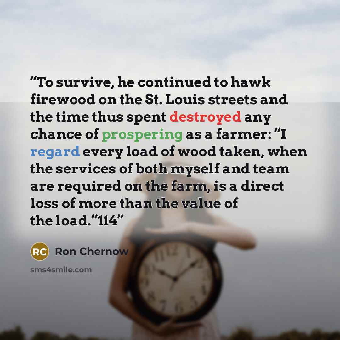 “To survive, he continued to hawk firewood on the St. Louis streets and the time thus spent destroyed any chance of prospering as a farmer: “I regard every load of wood taken, when the services of both myself and team are required on the farm, is a direct loss of more than the value of the load.”114” quote by Ron Chernow