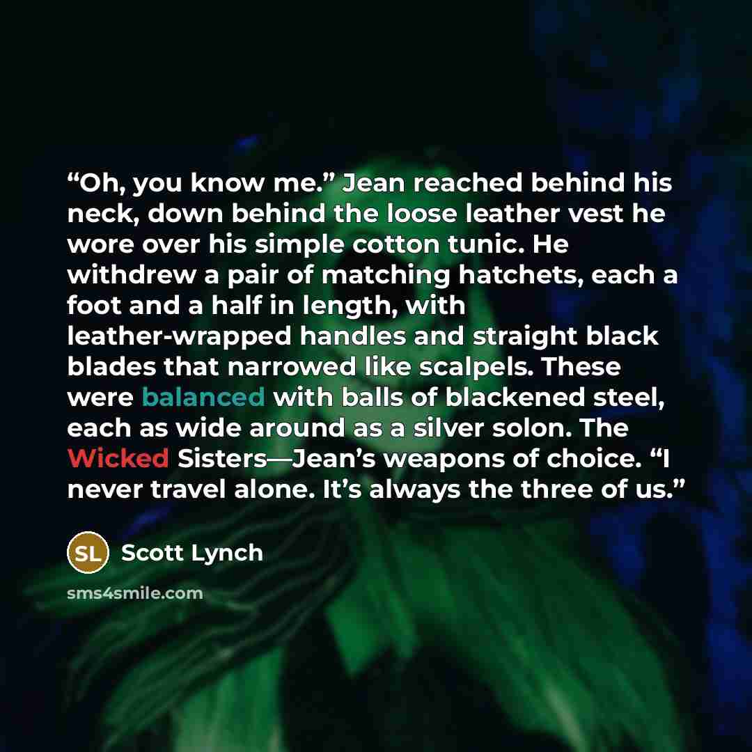 “Oh, you know me.” Jean reached behind his neck, down behind the loose leather vest he wore over his simple cotton tunic. He withdrew a pair of matching hatchets, each a foot and a half in length, with leather-wrapped handles and straight black blades that narrowed like scalpels. These were…” quote by Scott Lynch