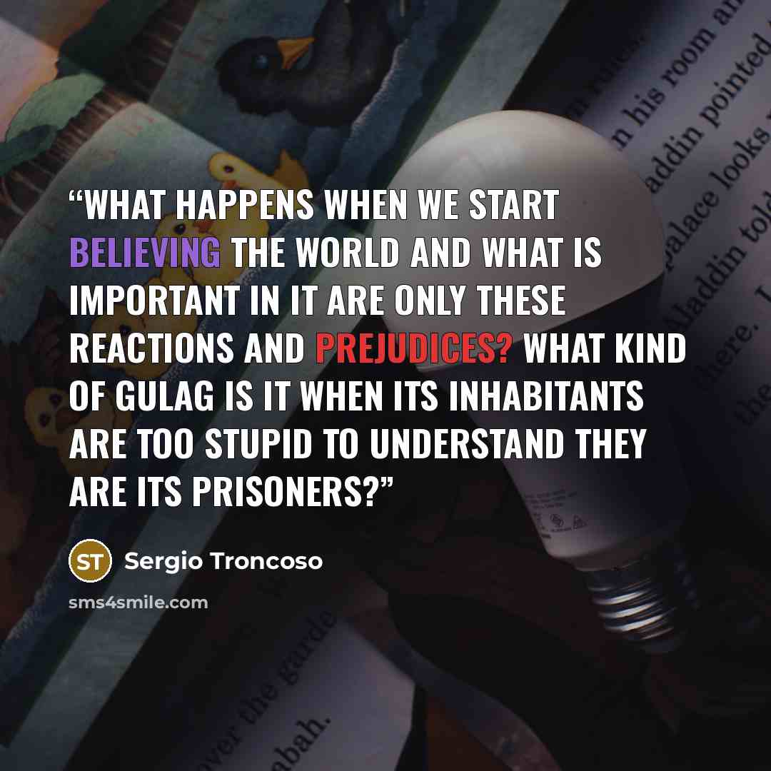 “What happens when we start believing the world and what is important in it are only these reactions and prejudices? What kind of gulag is it when its inhabitants are too stupid to understand they are its prisoners?” quote by Sergio Troncoso