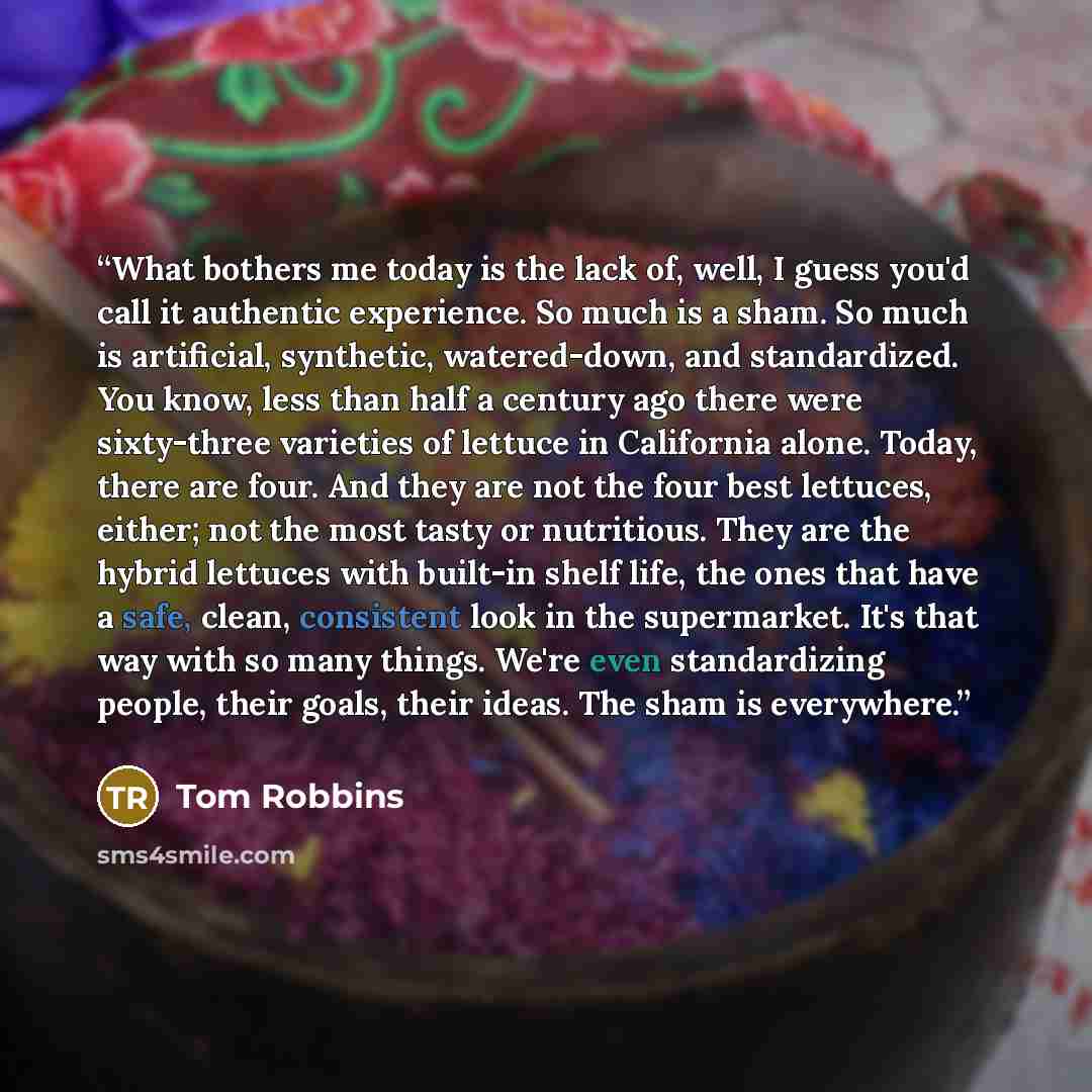 “What bothers me today is the lack of, well, I guess you'd call it authentic experience. So much is a sham. So much is artificial, synthetic, watered-down, and standardized. You know, less than half a century ago there were sixty-three varieties of lettuce in California alone. Today, there are…” quote by Tom Robbins