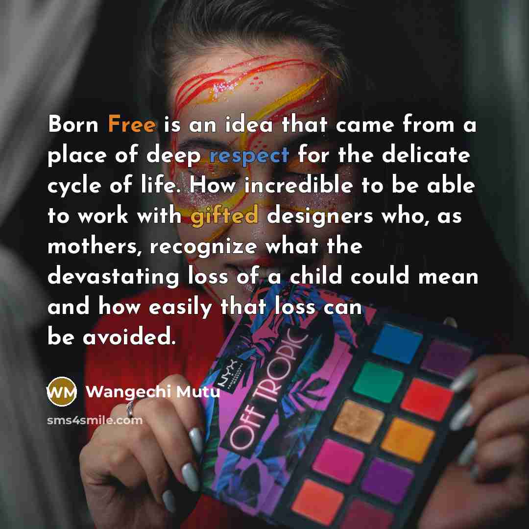 “Born Free is an idea that came from a place of deep respect for the delicate cycle of life. How incredible to be able to work with gifted designers who, as mothers, recognize what the devastating loss of a child could mean and how easily that loss can be avoided.” quote by Wangechi Mutu