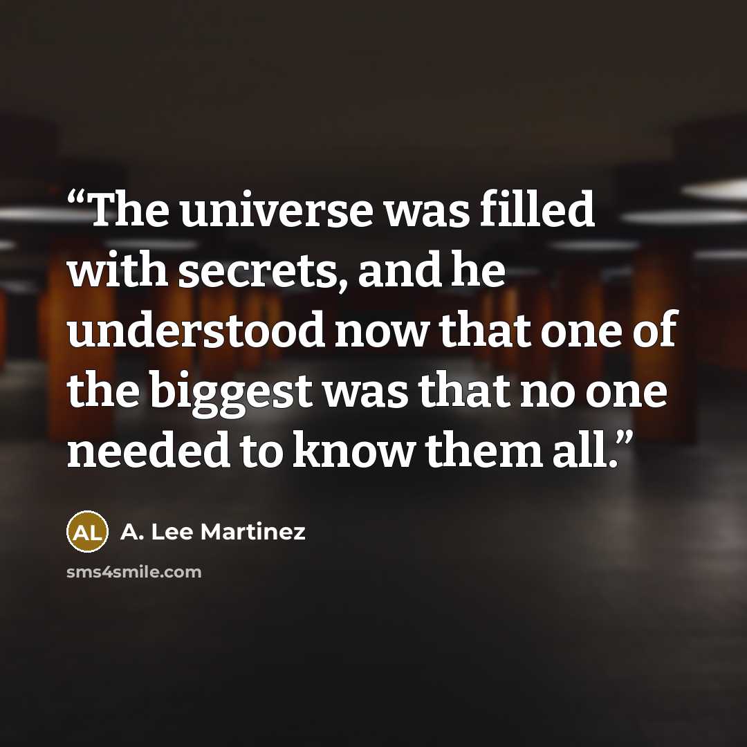 “The universe was filled with secrets, and he understood now that one of the biggest was that no one needed to know them all.” quote by A. Lee Martinez
