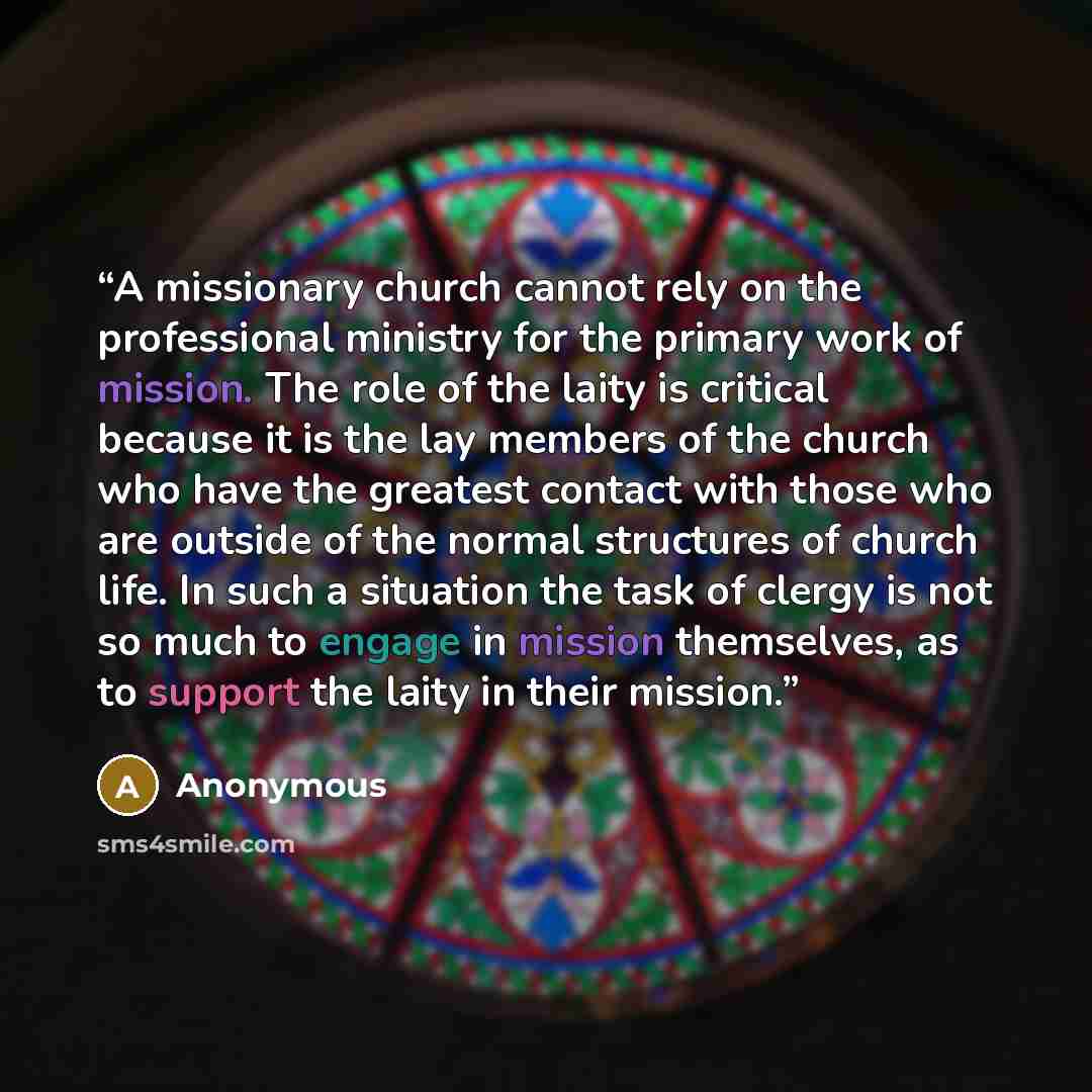 “A missionary church cannot rely on the professional ministry for the primary work of mission. The role of the laity is critical because it is the lay members of the church who have the greatest contact with those who are outside of the normal structures of church life. In such a situation the task…” quote by Anonymous