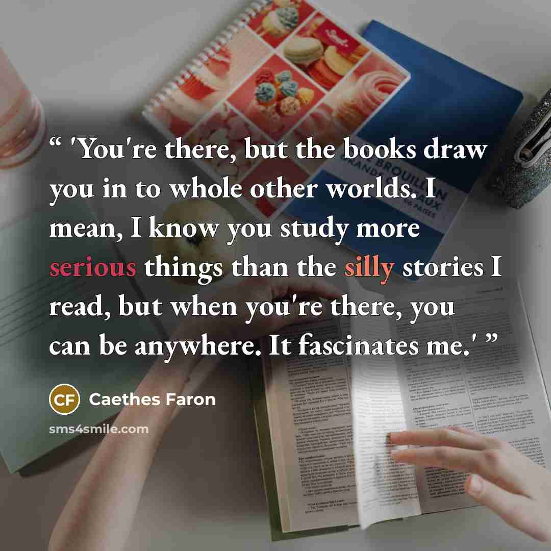 “'You're there, but the books draw you in to whole other worlds. I mean, I know you study more serious things than the silly stories I read, but when you're there, you can be anywhere. It fascinates me.'” quote by Caethes Faron