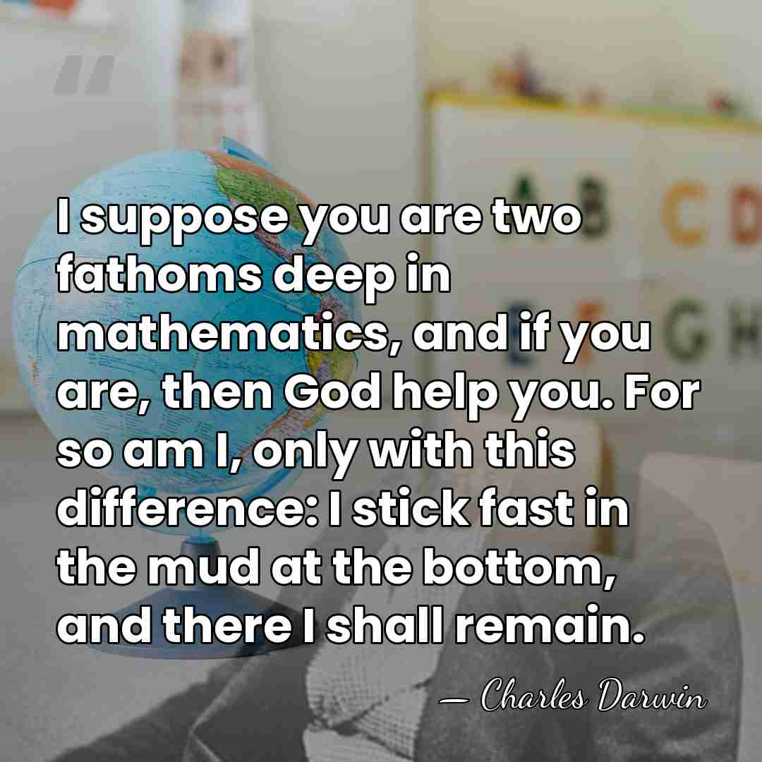 I suppose you are two fathoms deep in mathematics, and if you&hellip; - Charles Darwin