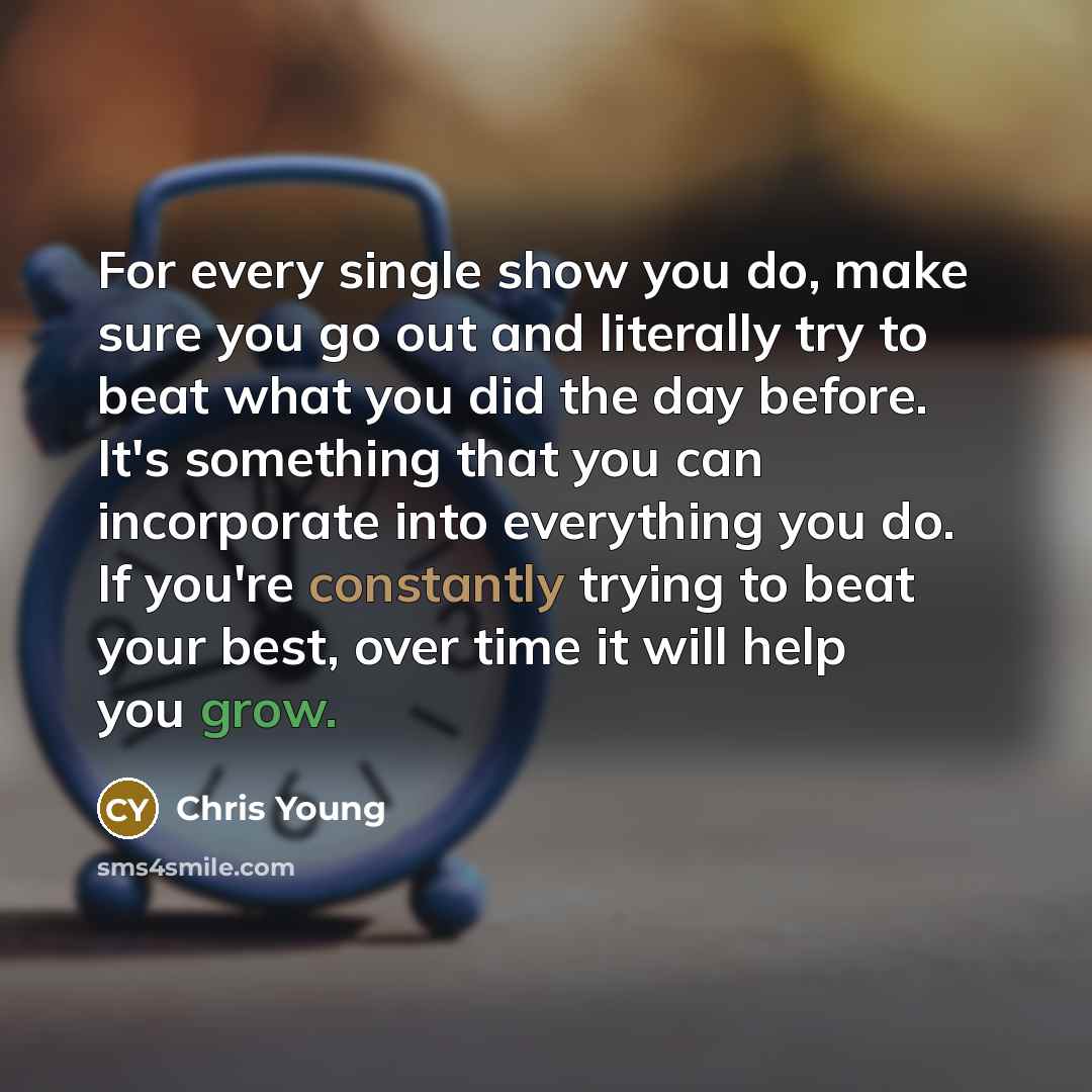 “For every single show you do, make sure you go out and literally try to beat what you did the day before. It's something that you can incorporate into everything you do. If you're constantly trying to beat your best, over time it will help you grow.” quote by Chris Young