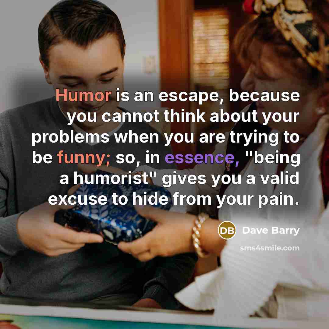 “Humor is an escape, because you cannot think about your problems when you are trying to be funny; so, in essence, "being a humorist" gives you a valid excuse to hide from your pain.” quote by Dave Barry
