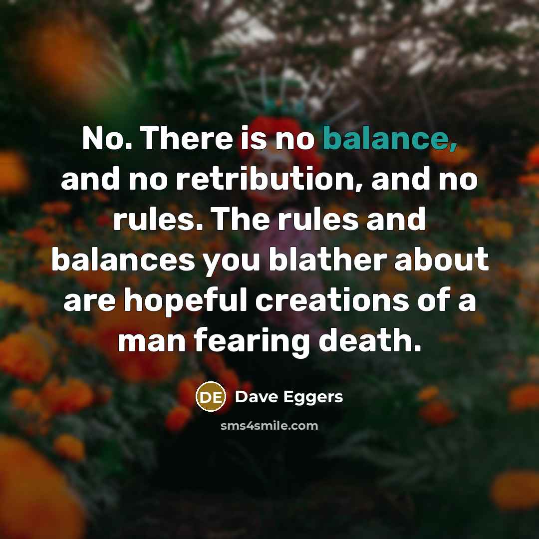 “No. There is no balance, and no retribution, and no…” quote by Dave Eggers