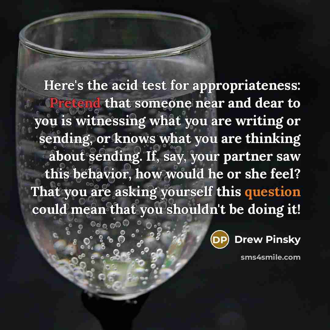 “Here's the acid test for appropriateness: Pretend that someone near and dear to you is witnessing what you are writing or sending, or knows what you are thinking about sending. If, say, your partner saw this behavior, how would he or she feel? That you are asking yourself this question could mean…” quote by Drew Pinsky