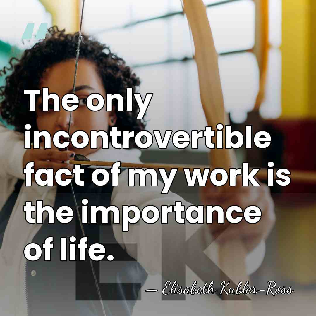 The only incontrovertible fact of my work is the importance of life. - Elisabeth Kubler-Ross