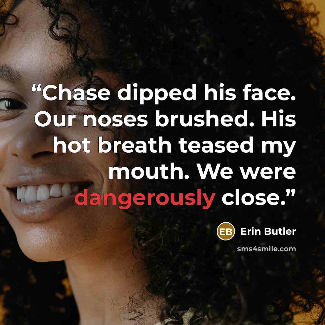 “Chase dipped his face. Our noses brushed. His hot breath teased my mouth. We were dangerously close.” quote by Erin Butler