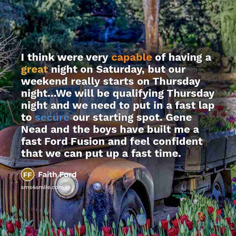 “I think were very capable of having a great night on Saturday, but our weekend really starts on Thursday night...We will be qualifying Thursday night and we need to put in a fast lap to secure our starting spot. Gene Nead and the boys have built me a fast Ford Fusion and feel confident that we can…” quote by Faith Ford