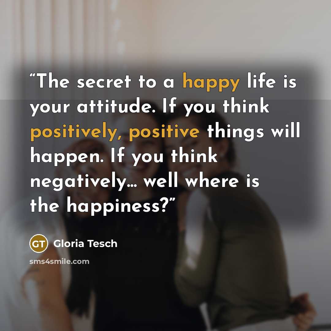 “The secret to a happy life is your attitude. If you think positively, positive things will happen. If you think negatively... well where is the happiness?” quote by Gloria Tesch