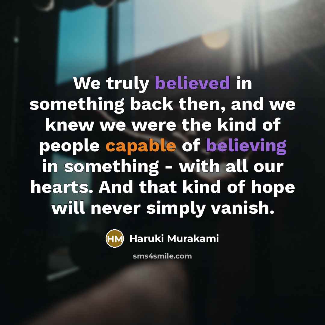 “We truly believed in something back then, and we knew we were the kind of people capable of believing in something - with all our hearts. And that kind of hope will never simply vanish.” quote by Haruki Murakami