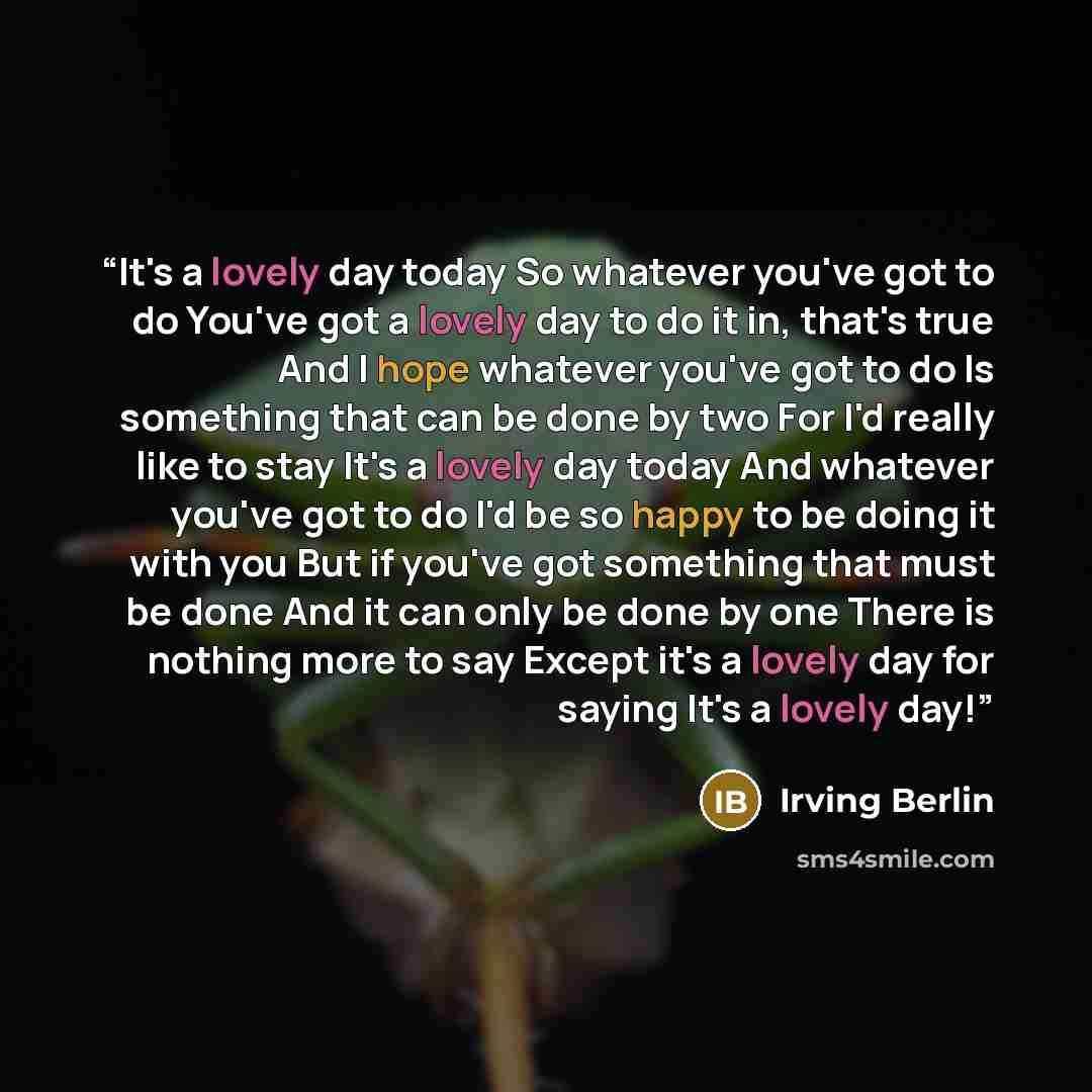 “It's a lovely day today So whatever you've got to do You've got a lovely day to do it in, that's true And I hope whatever you've got to do Is something that can be done by two For I'd really like to stay It's a lovely day today And whatever you've got to do I'd be so happy to be doing it with you…” quote by Irving Berlin