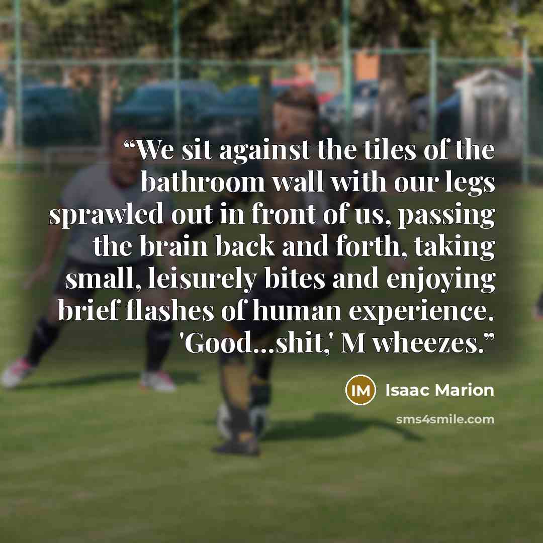 “We sit against the tiles of the bathroom wall with our legs sprawled out in front of us, passing the brain back and forth, taking small, leisurely bites and enjoying brief flashes of human experience. 'Good...shit,' M wheezes.” quote by Isaac Marion