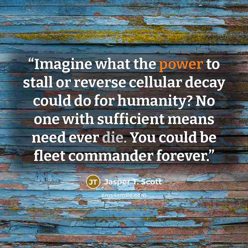“Imagine what the power to stall or reverse cellular decay could do for humanity? No one with sufficient means need ever die. You could be fleet commander forever.” quote by Jasper T. Scott