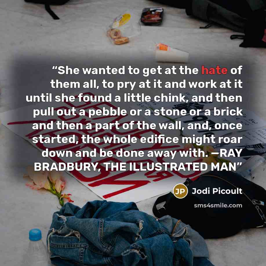 “She wanted to get at the hate of them all, to pry at it and work at it until she found a little chink, and then pull out a pebble or a stone or a brick and then a part of the wall, and, once started, the whole edifice might roar down and be done away with. —RAY BRADBURY, THE ILLUSTRATED MAN” quote by Jodi Picoult