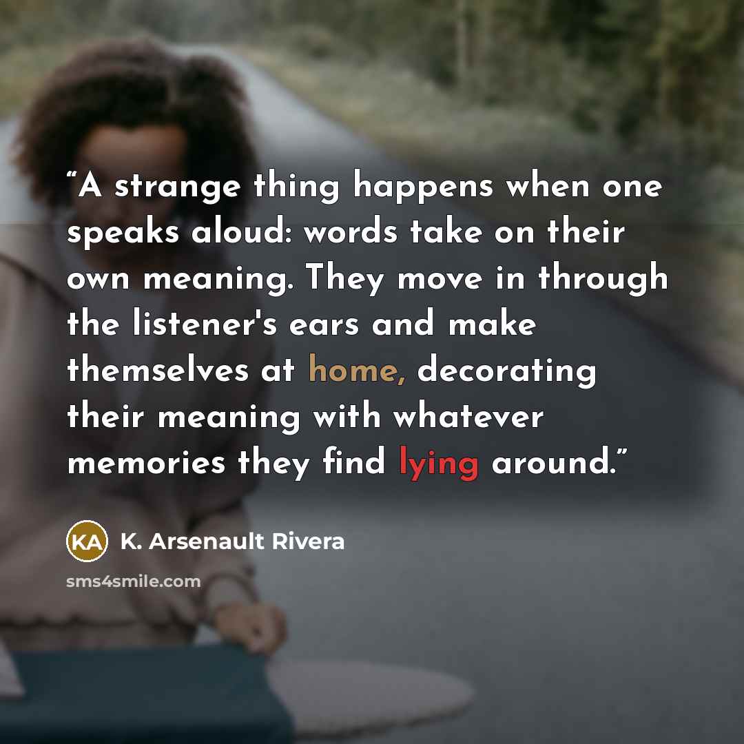 “A strange thing happens when one speaks aloud: words take on their own meaning. They move in through the listener's ears and make themselves at home, decorating their meaning with whatever memories they find lying around.” quote by K. Arsenault Rivera