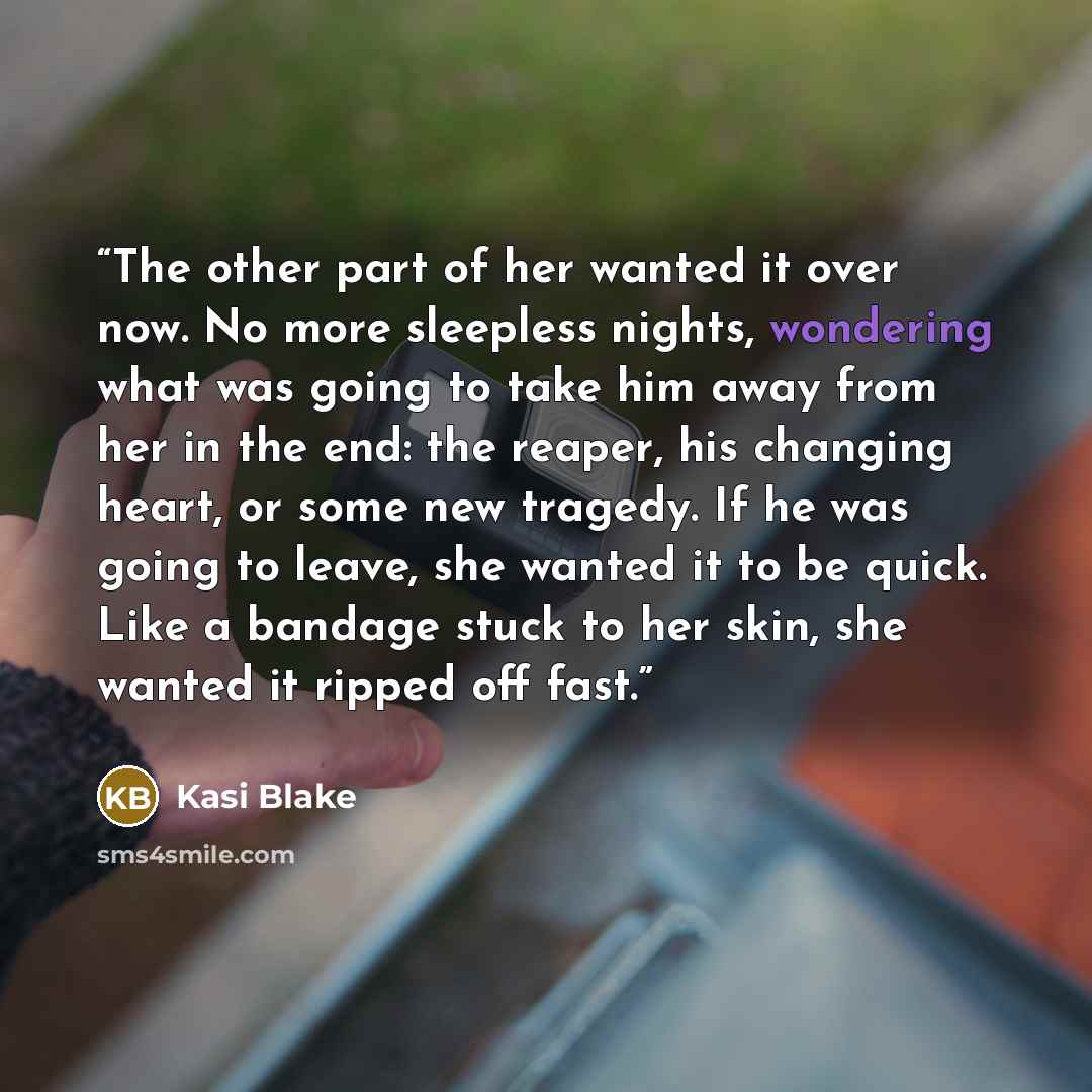 “The other part of her wanted it over now. No more sleepless nights, wondering what was going to take him away from her in the end: the reaper, his changing heart, or some new tragedy. If he was going to leave, she wanted it to be quick. Like a bandage stuck to her skin, she wanted it ripped off…” quote by Kasi Blake