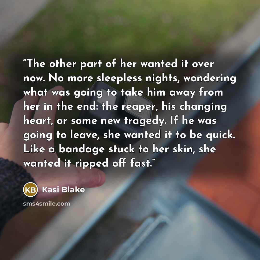 “The other part of her wanted it over now. No more sleepless nights, wondering what was going to take him away from her in the end: the reaper, his changing heart, or some new tragedy. If he was going to leave, she wanted it to be quick. Like a bandage stuck to her skin, she wanted it ripped off…” quote by Kasi Blake