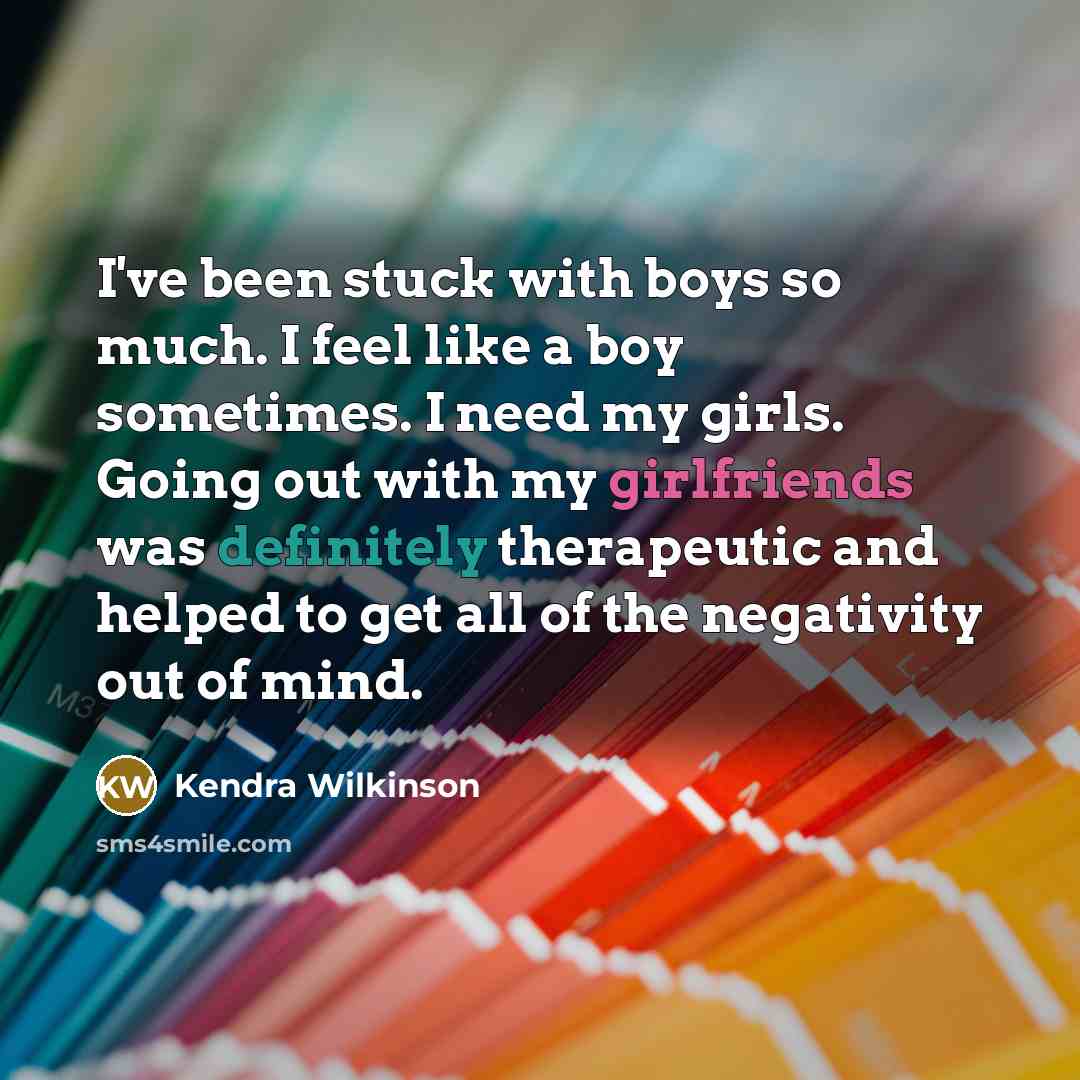 “I've been stuck with boys so much. I feel like a boy sometimes. I need my girls. Going out with my girlfriends was definitely therapeutic and helped to get all of the negativity out of mind.” quote by Kendra Wilkinson