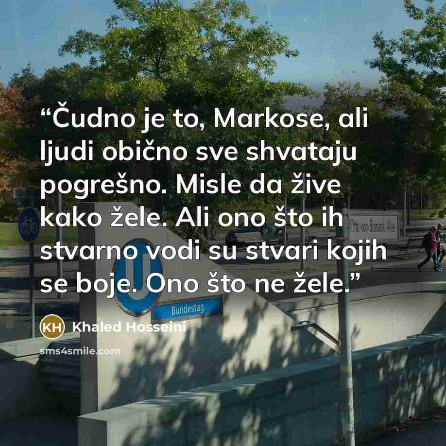 “Čudno je to, Markose, ali ljudi obično sve shvataju pogrešno. Misle da žive kako žele. Ali ono što ih stvarno vodi su stvari kojih se boje. Ono što ne žele.” quote by Khaled Hosseini