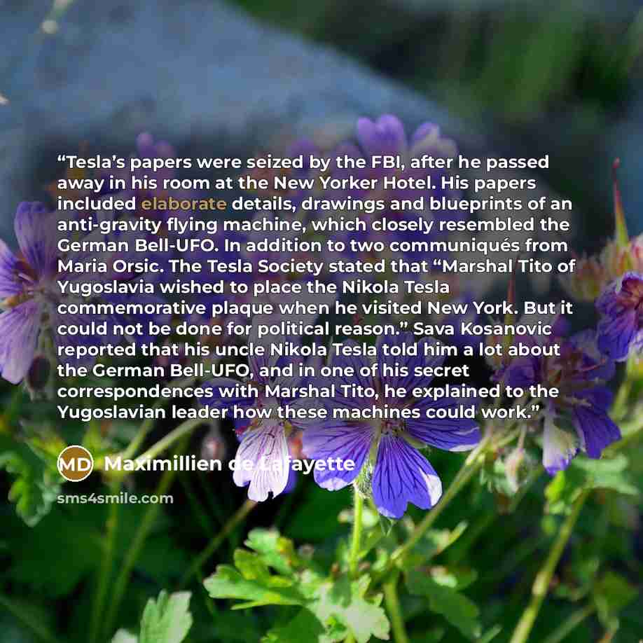 “Tesla’s papers were seized by the FBI, after he passed away in his room at the New Yorker Hotel. His papers included elaborate details, drawings and blueprints of an anti-gravity flying machine, which closely resembled the German Bell-UFO. In addition to two communiqués from Maria Orsic. The Tesla…” quote by Maximillien de Lafayette