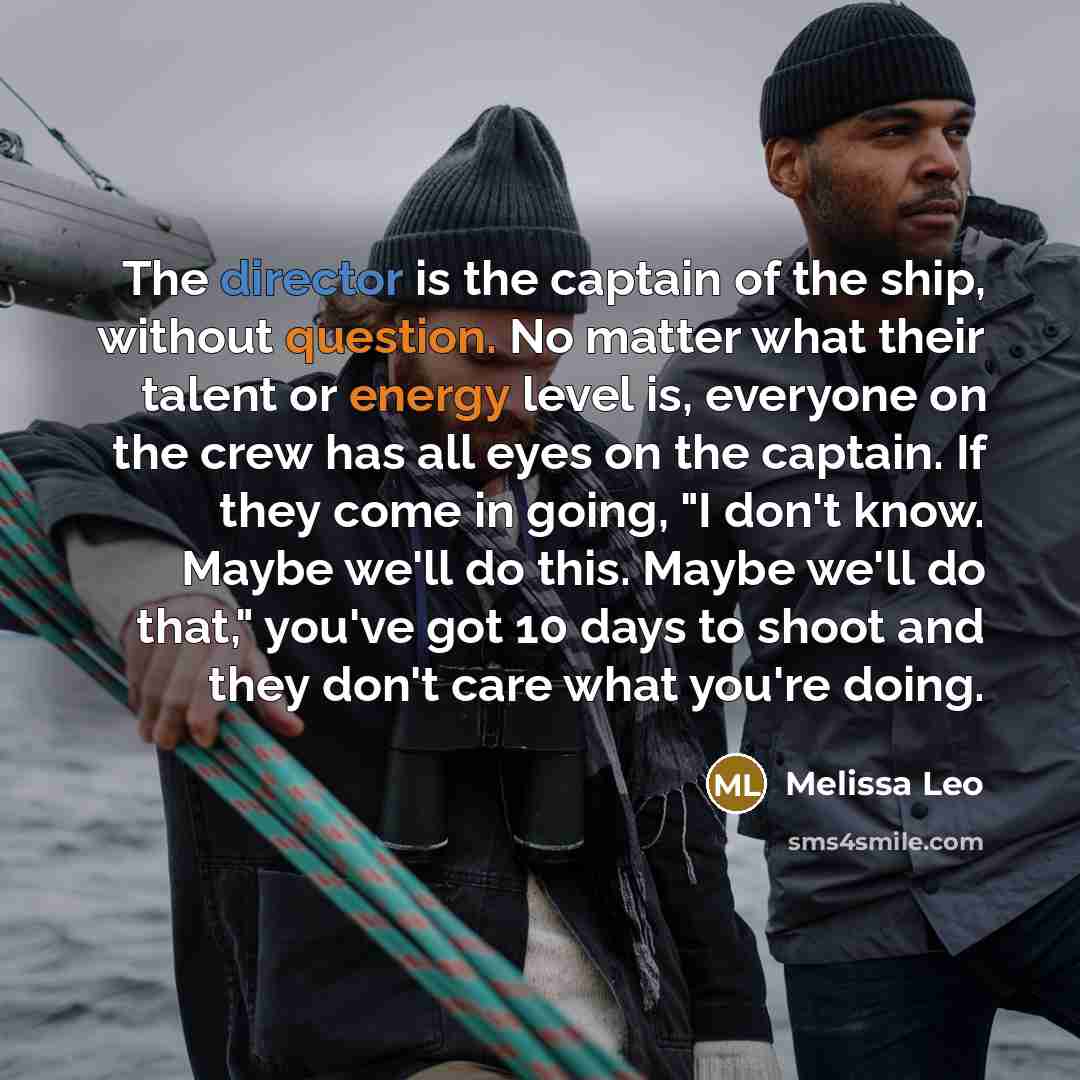“The director is the captain of the ship, without question. No matter what their talent or energy level is, everyone on the crew has all eyes on the captain. If they come in going, "I don't know. Maybe we'll do this. Maybe we'll do that," you've got 10 days to shoot and they don't care what you're…” quote by Melissa Leo