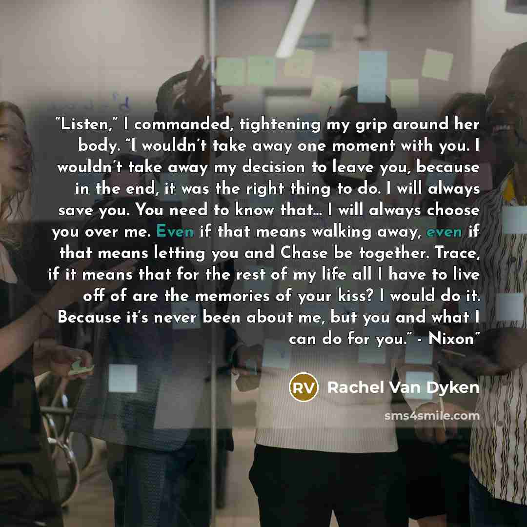 “Listen,” I commanded, tightening my grip around her body. “I wouldn’t take away one moment with you. I wouldn’t take away my decision to leave you, because in the end, it was the right thing to do. I will always save you. You need to know that… I will always choose you over me. Even if that means…” quote by Rachel Van Dyken