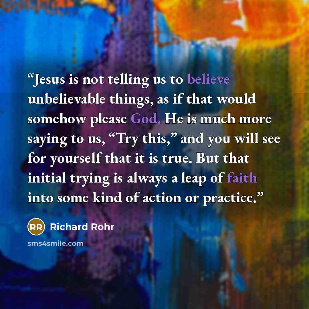 “Jesus is not telling us to believe unbelievable things, as if that would somehow please God. He is much more saying to us, “Try this,” and you will see for yourself that it is true. But that initial trying is always a leap of faith into some kind of action or practice.” quote by Richard Rohr