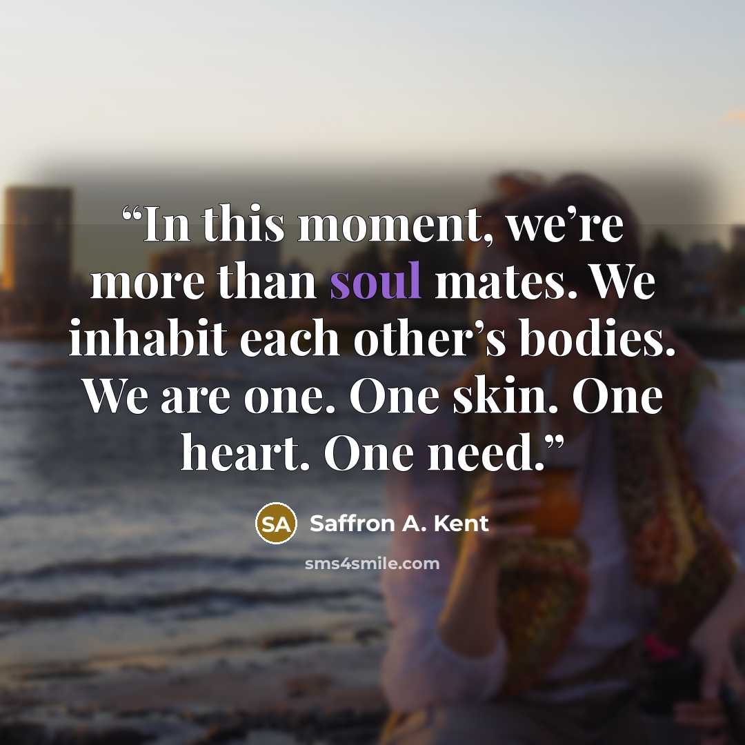 “In this moment, we’re more than soul mates. We inhabit each other’s bodies. We are one. One skin. One heart. One need.” quote by Saffron A. Kent