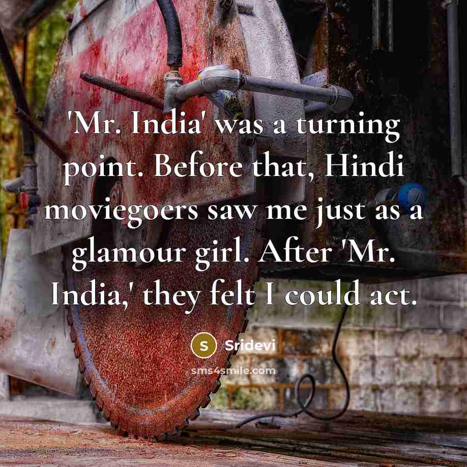 “'Mr. India' was a turning point. Before that, Hindi moviegoers saw me just as a glamour girl. After 'Mr. India,' they felt I could act.” quote by Sridevi