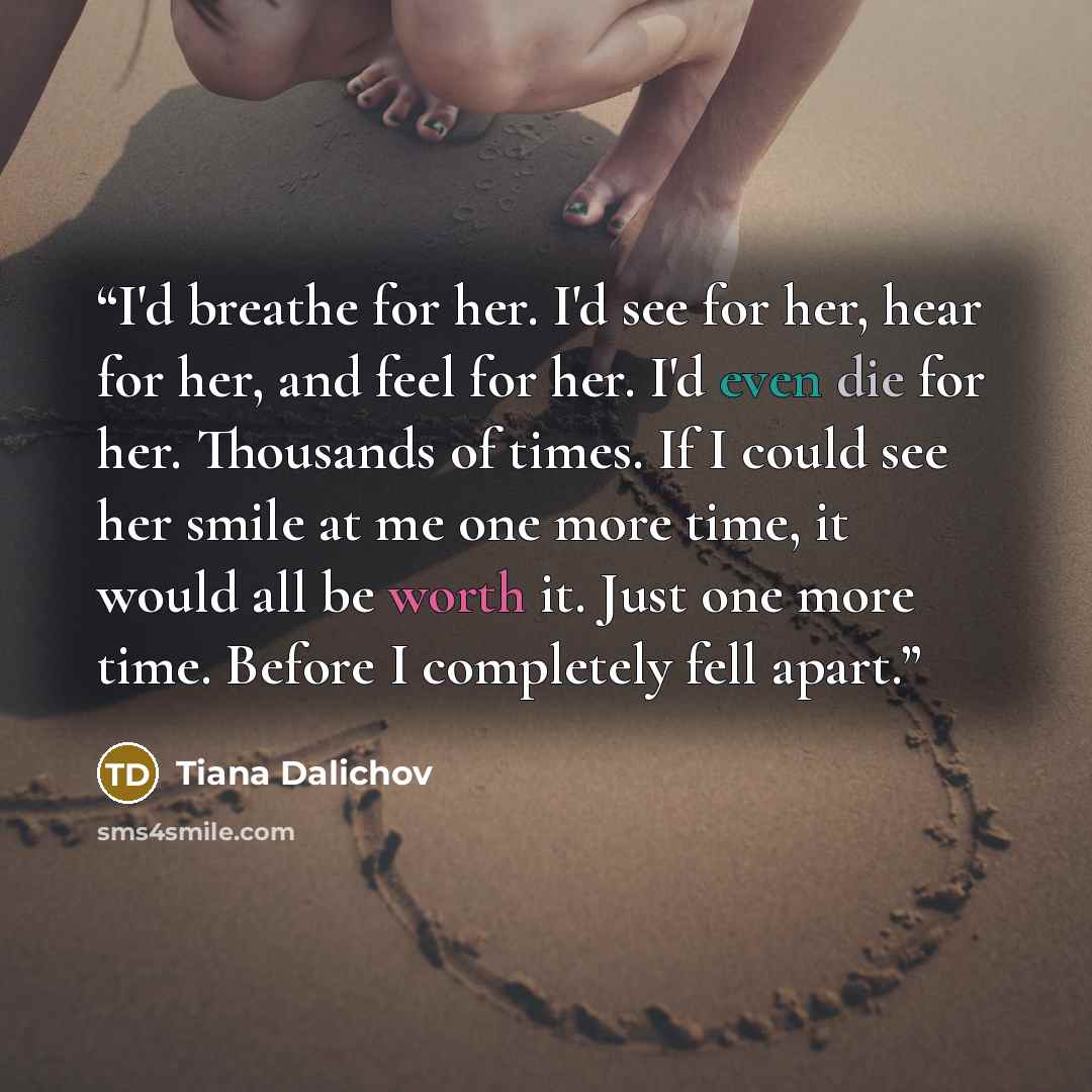 “I'd breathe for her. I'd see for her, hear for her, and feel for her. I'd even die for her. Thousands of times. If I could see her smile at me one more time, it would all be worth it. Just one more time. Before I completely fell apart.” quote by Tiana Dalichov