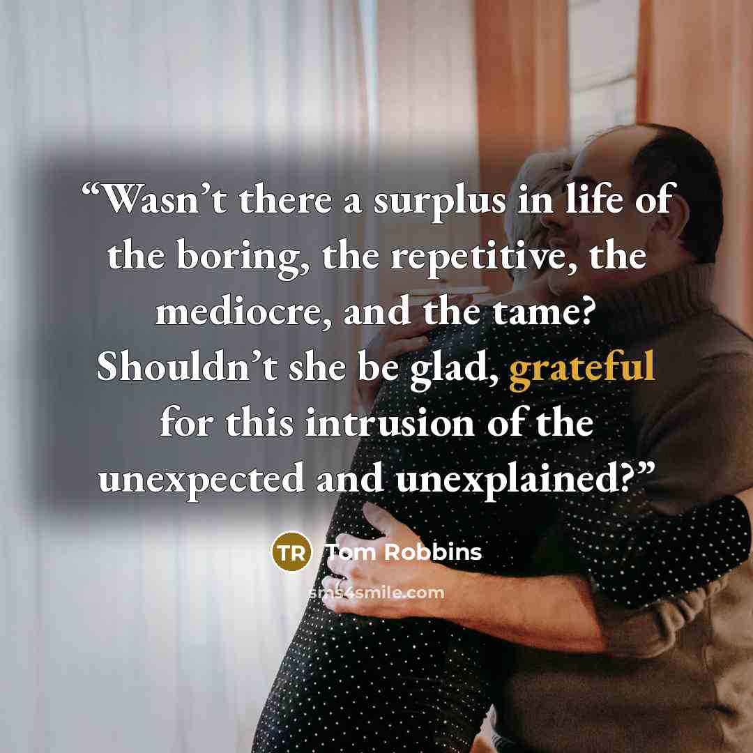 “Wasn’t there a surplus in life of the boring, the repetitive, the mediocre, and the tame? Shouldn’t she be glad, grateful for this intrusion of the unexpected and unexplained?” quote by Tom Robbins