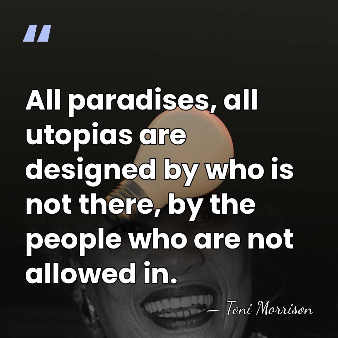 All paradises, all utopias are designed by who is not there, by&hellip; - Toni Morrison