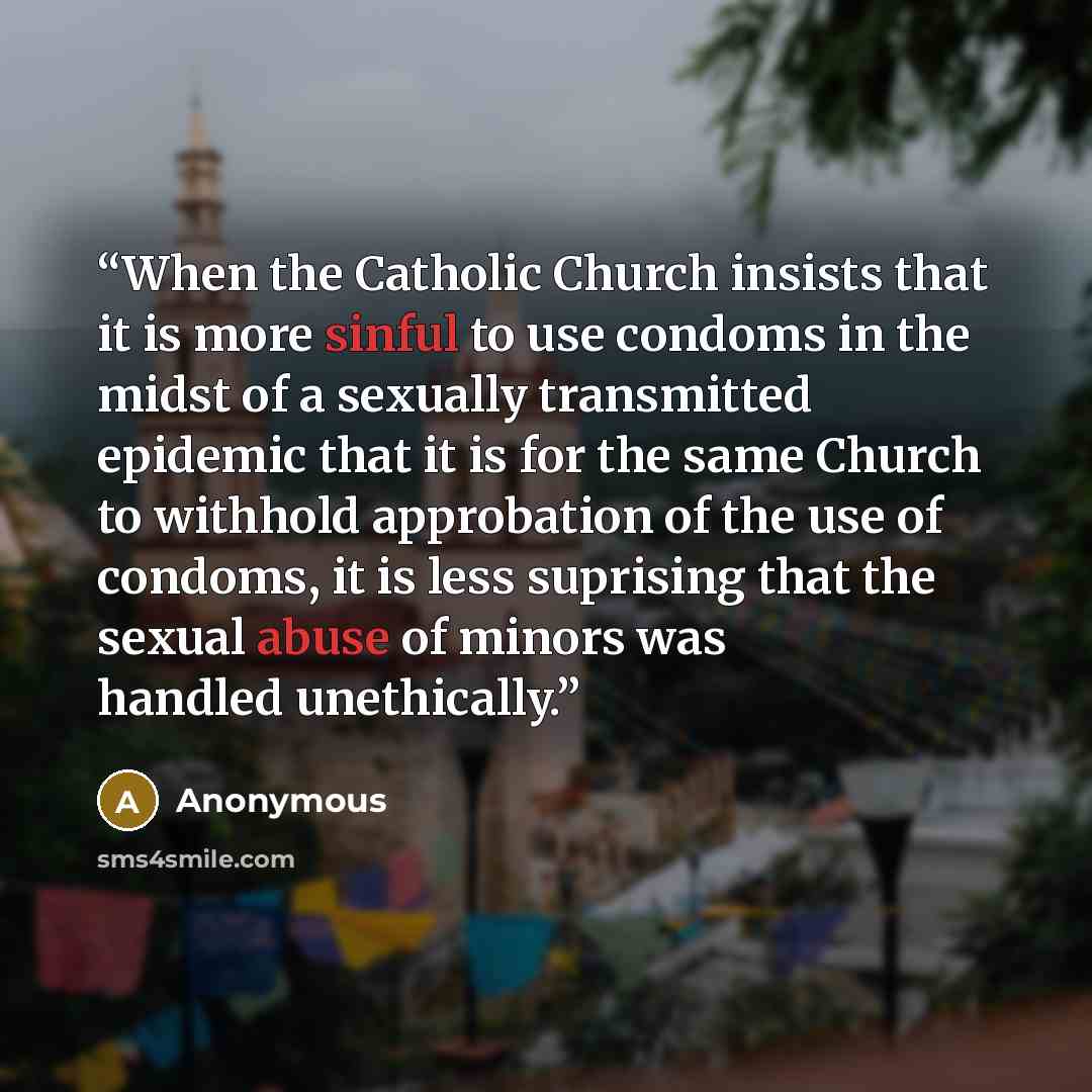 “When the Catholic Church insists that it is more sinful to use condoms in the midst of a sexually transmitted epidemic that it is for the same Church to withhold approbation of the use of condoms, it is less suprising that the sexual abuse of minors was handled unethically.” quote by Anonymous