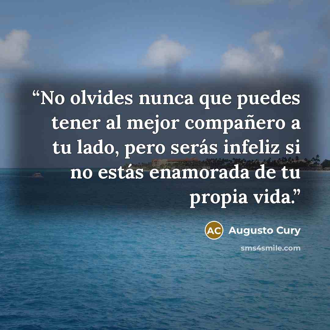 “No olvides nunca que puedes tener al mejor compañero a tu lado, pero serás infeliz si no estás enamorada de tu propia vida.” quote by Augusto Cury