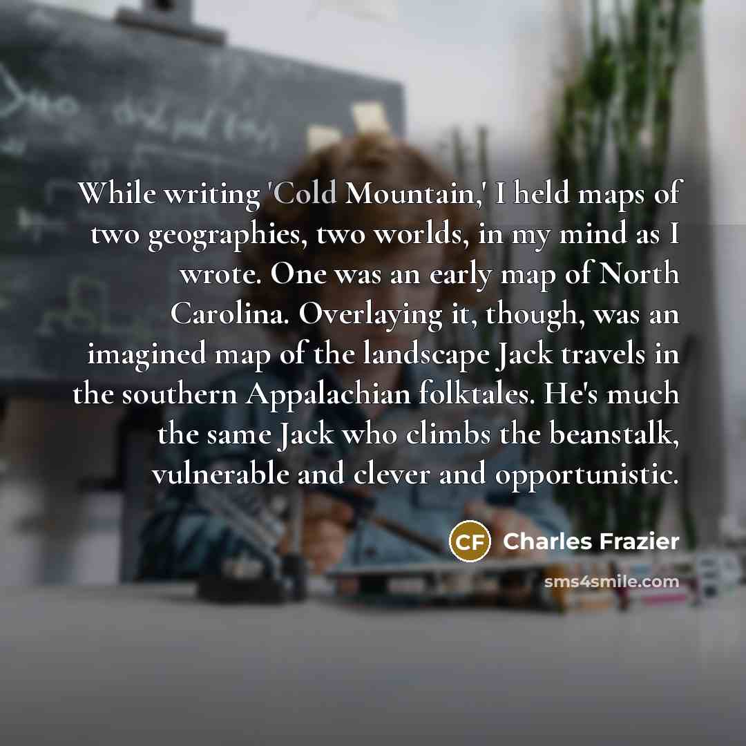 “While writing 'Cold Mountain,' I held maps of two geographies, two worlds, in my mind as I wrote. One was an early map of North Carolina. Overlaying it, though, was an imagined map of the landscape Jack travels in the southern Appalachian folktales. He's much the same Jack who climbs the…” quote by Charles Frazier