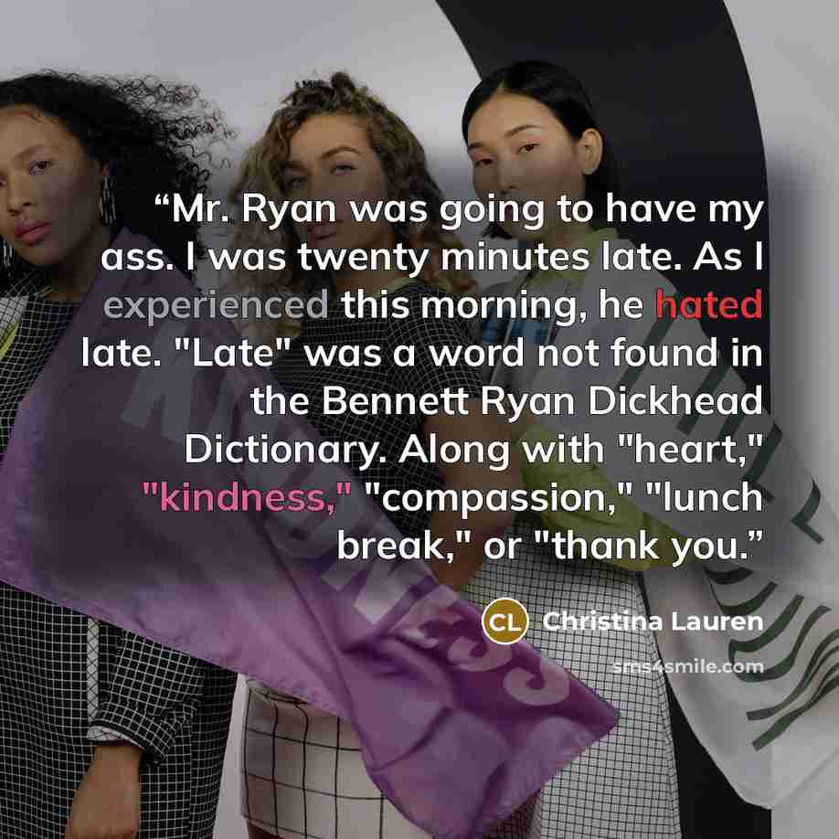 “Mr. Ryan was going to have my ass. I was twenty minutes late. As I experienced this morning, he hated late. "Late" was a word not found in the Bennett Ryan Dickhead Dictionary. Along with "heart," "kindness," "compassion," "lunch break," or "thank you.” quote by Christina Lauren